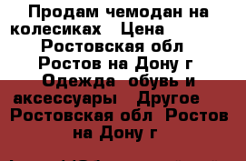 Продам чемодан на колесиках › Цена ­ 3 300 - Ростовская обл., Ростов-на-Дону г. Одежда, обувь и аксессуары » Другое   . Ростовская обл.,Ростов-на-Дону г.